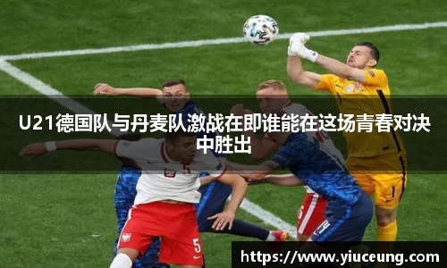 U21德国队与丹麦队激战在即谁能在这场青春对决中胜出