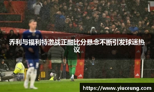 乔利与福利特激战正酣比分悬念不断引发球迷热议